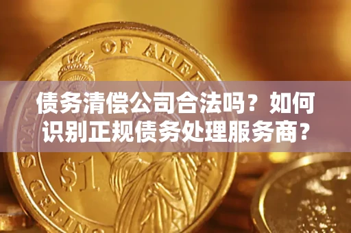 济南债务清偿公司合法吗？如何识别正规债务处理服务商？