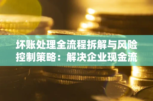 济南坏账处理全流程拆解与风险控制策略：解决企业现金流顽疾的实战指南