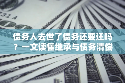 济南债务人去世了债务还要还吗？一文读懂继承与债务清偿