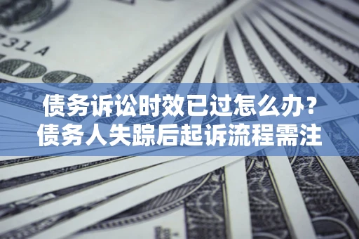 济南债务诉讼时效已过怎么办？债务人失踪后起诉流程需注意什么？