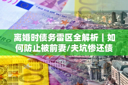 济南离婚时债务雷区全解析｜如何防止被前妻/夫坑惨还债？