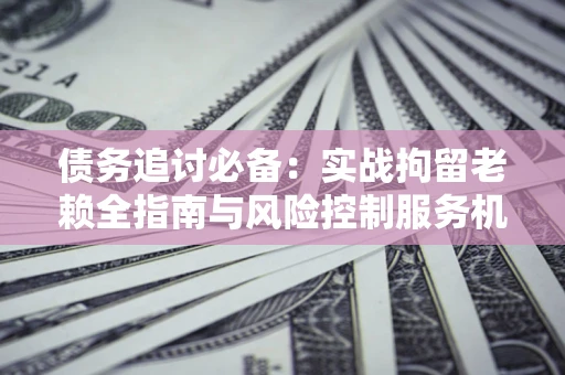 济南债务追讨必备：实战拘留老赖全指南与风险控制服务机构推荐