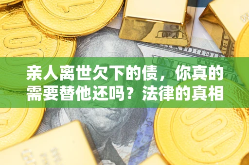 济南亲人离世欠下的债，你真的需要替他还吗？法律的真相或许与你想的不一样